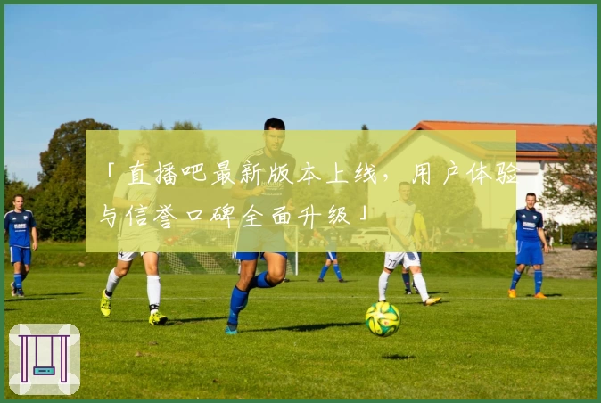 「直播吧最新版本上线,用户体验与信誉口碑全面升级」