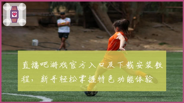 直播吧游戏官方入口及下载安装教程,新手轻松掌握特色功能体验