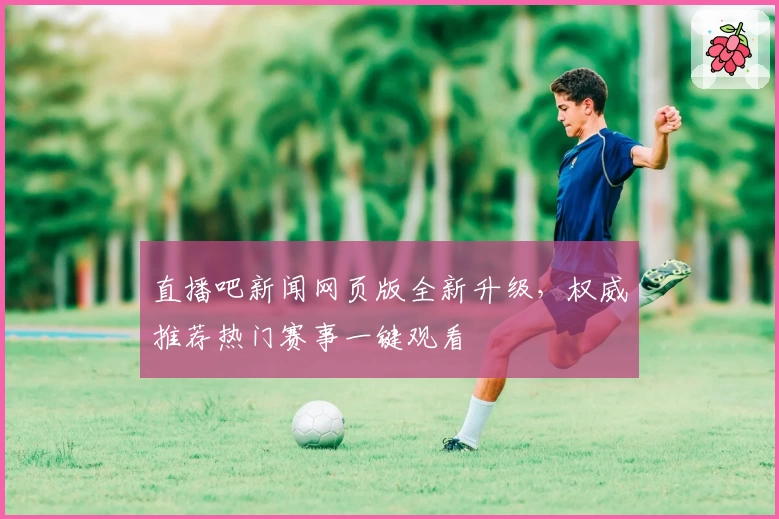 直播吧新闻网页版全新升级，权威推荐热门赛事一键观看