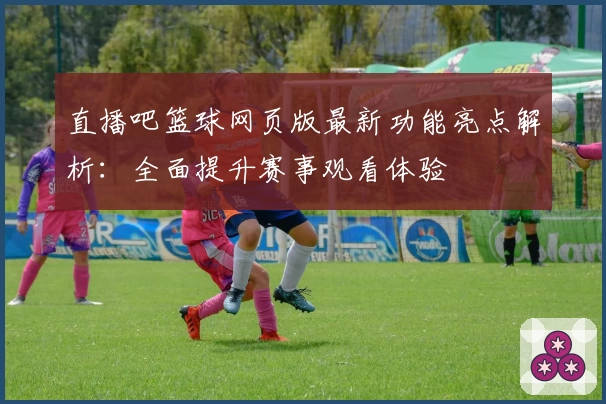 直播吧篮球网页版最新功能亮点解析：全面提升赛事观看体验