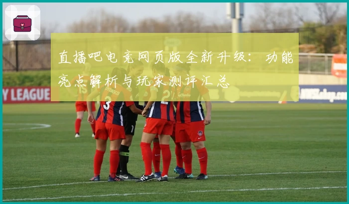 直播吧电竞网页版全新升级：功能亮点解析与玩家测评汇总
