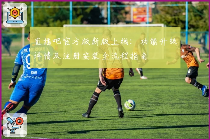 直播吧官方版新版上线：功能升级详情及注册安装全流程指南