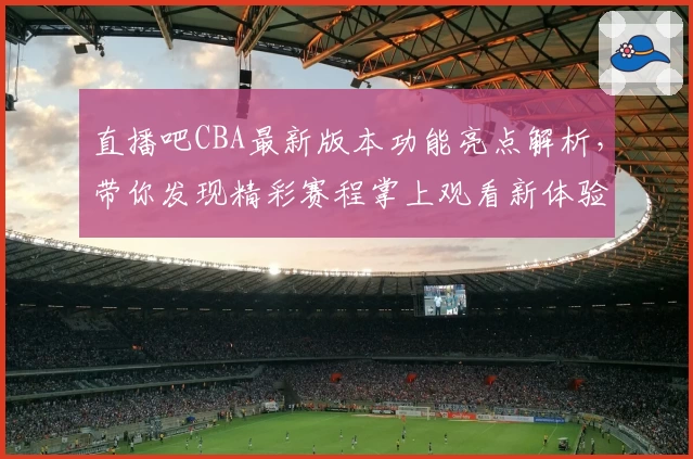 直播吧CBA最新版本功能亮点解析,带你发现精彩赛程掌上观看新体验