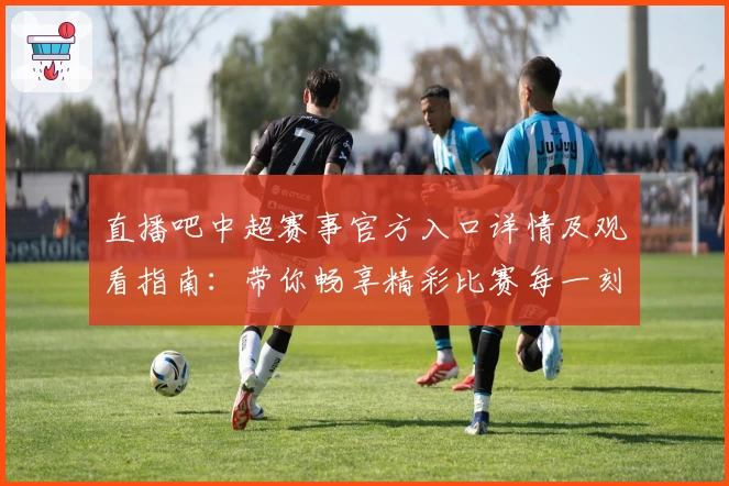 直播吧中超赛事官方入口详情及观看指南：带你畅享精彩比赛每一刻