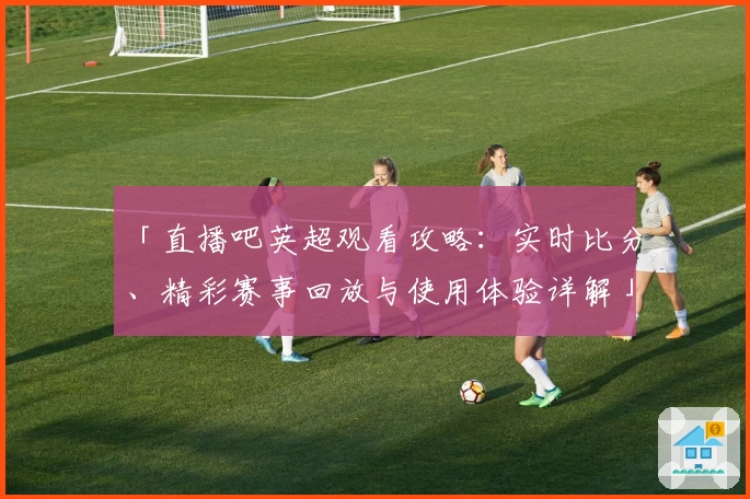 「直播吧英超观看攻略：实时比分、精彩赛事回放与使用体验详解」