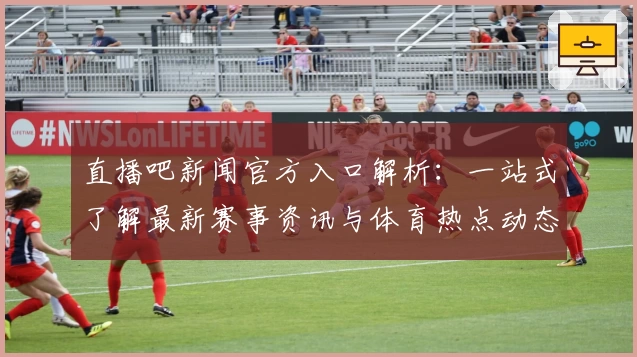 直播吧新闻官方入口解析：一站式了解最新赛事资讯与体育热点动态