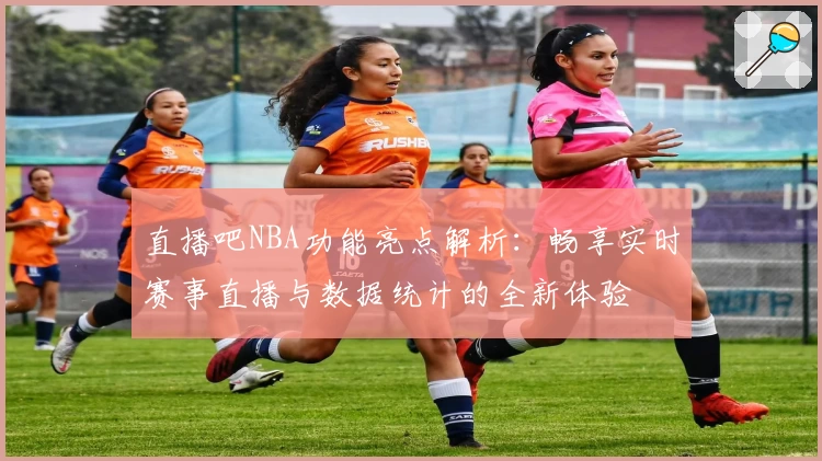 直播吧NBA功能亮点解析:畅享实时赛事直播与数据统计的全新体验