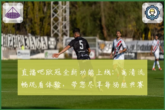 直播吧欧冠全新功能上线：高清流畅观看体验，带您尽享每场经典赛事精彩瞬间